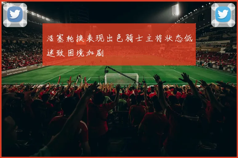 活塞轮换表现出色骑士主将状态低迷致困境加剧
