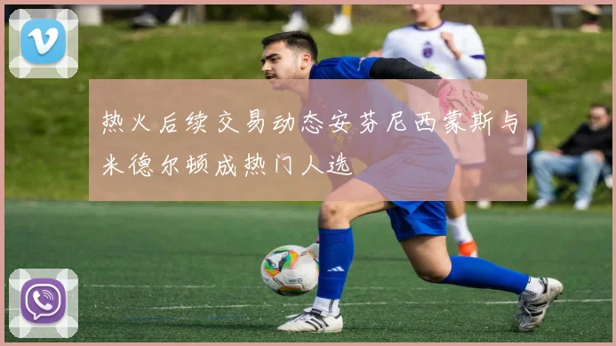 热火后续交易动态安芬尼西蒙斯与米德尔顿成热门人选