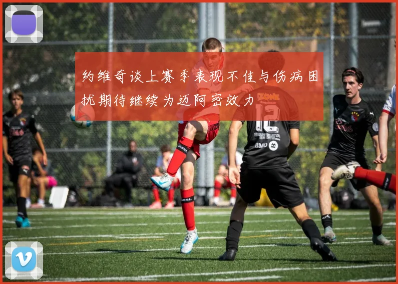 约维奇谈上赛季表现不佳与伤病困扰期待继续为迈阿密效力