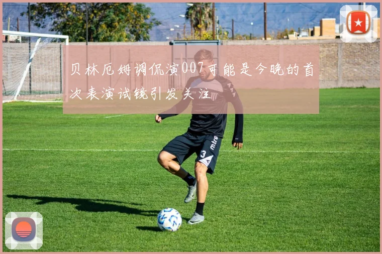 贝林厄姆调侃演007可能是今晚的首次表演试镜引发关注
