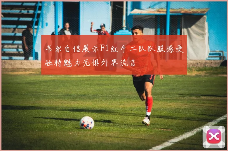 韦尔自信展示F1红牛二队队服感受独特魅力无惧外界流言