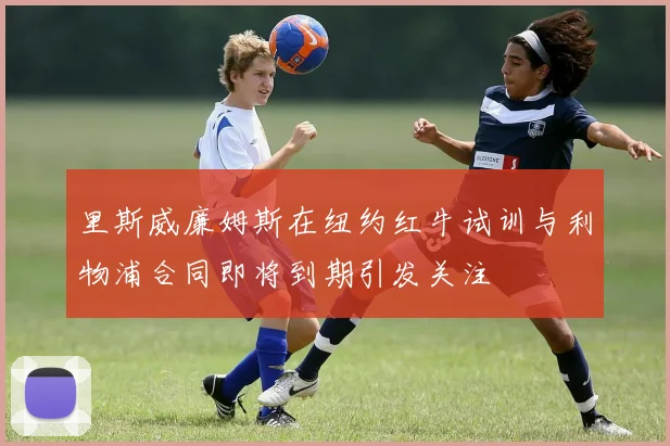 里斯威廉姆斯在纽约红牛试训与利物浦合同即将到期引发关注