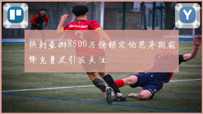 热刺豪掷8500万镑锁定伯恩茅斯前锋克鲁皮引发关注
