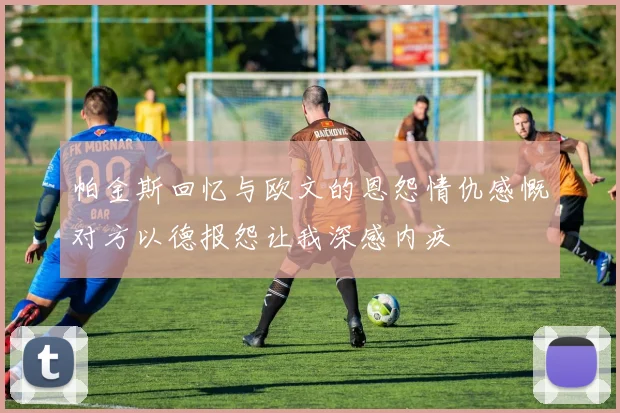 帕金斯回忆与欧文的恩怨情仇感慨对方以德报怨让我深感内疚