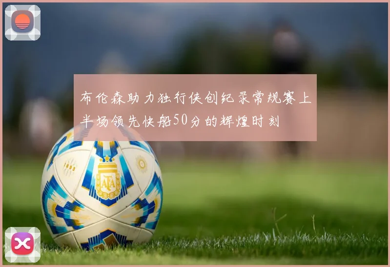 布伦森助力独行侠创纪录常规赛上半场领先快船50分的辉煌时刻