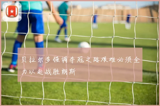 贝拉尔多强调夺冠之路艰难必须全力以赴战胜朗斯