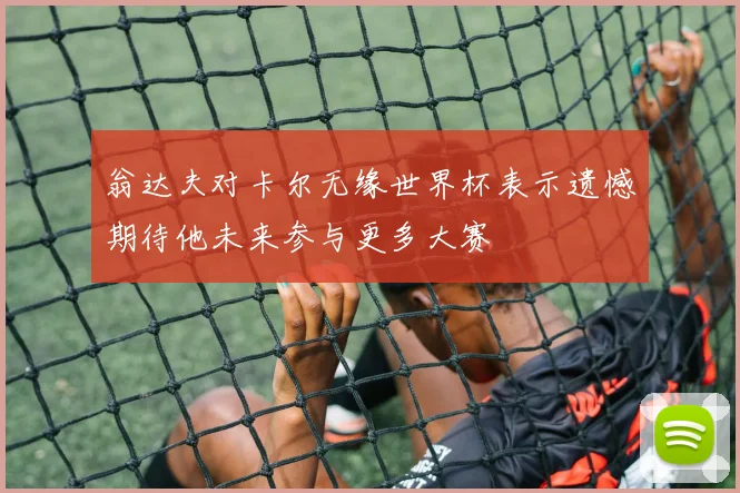 翁达夫对卡尔无缘世界杯表示遗憾期待他未来参与更多大赛
