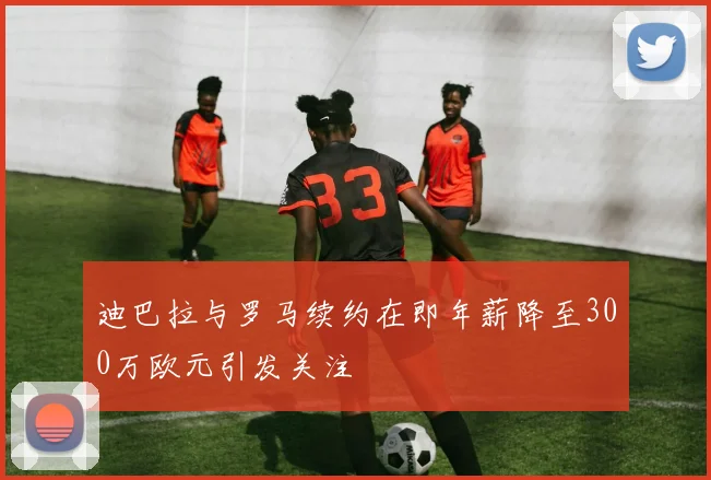 迪巴拉与罗马续约在即年薪降至300万欧元引发关注
