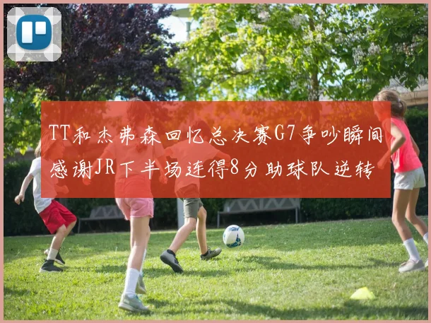 TT和杰弗森回忆总决赛G7争吵瞬间感谢JR下半场连得8分助球队逆转