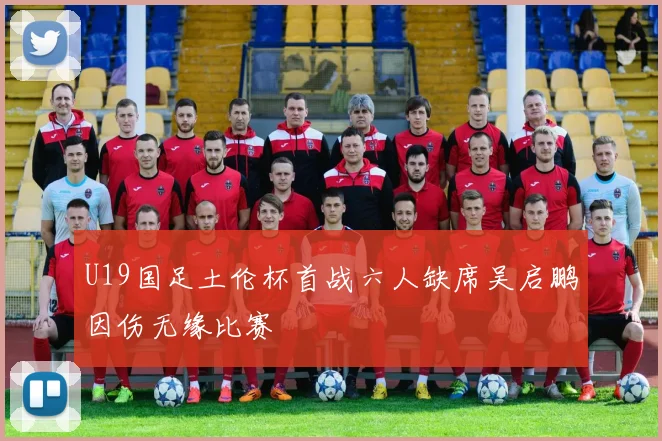 U19国足土伦杯首战六人缺席吴启鹏因伤无缘比赛