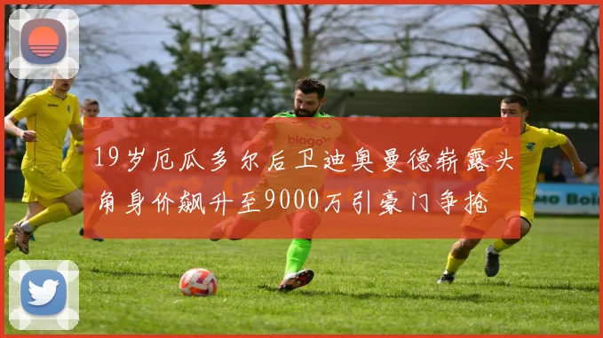 19岁厄瓜多尔后卫迪奥曼德崭露头角身价飙升至9000万引豪门争抢